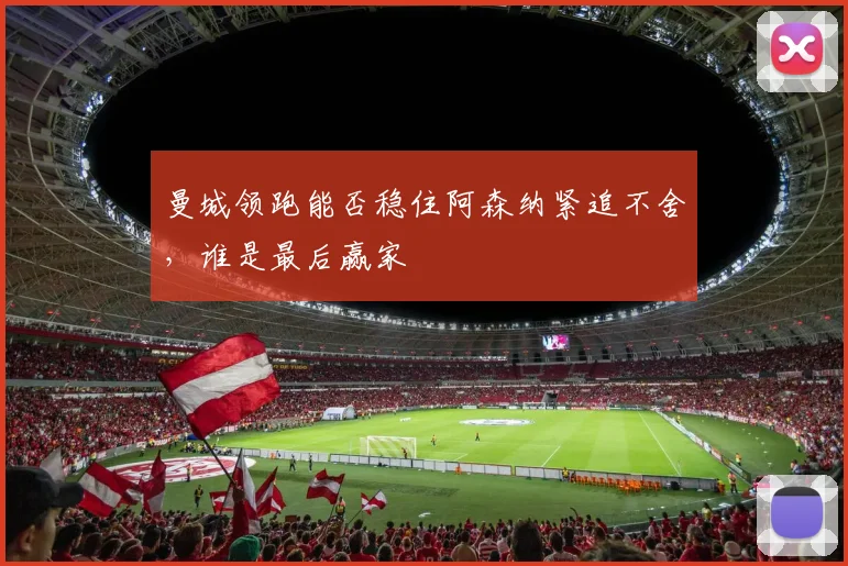 曼城领跑能否稳住阿森纳紧追不舍,谁是最后赢家