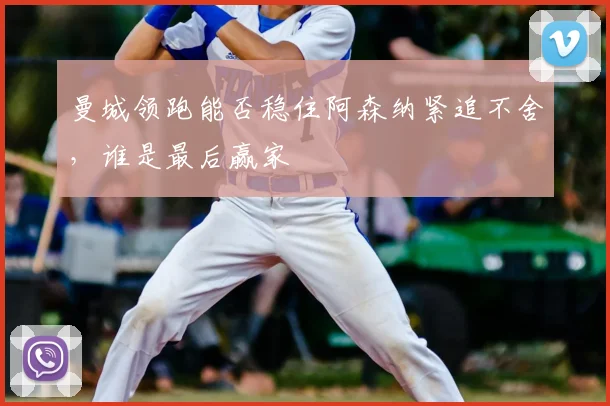 曼城领跑能否稳住阿森纳紧追不舍,谁是最后赢家