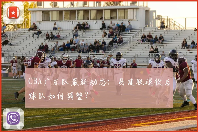 CBA广东队最新动态:易建联退役后球队如何调整?
