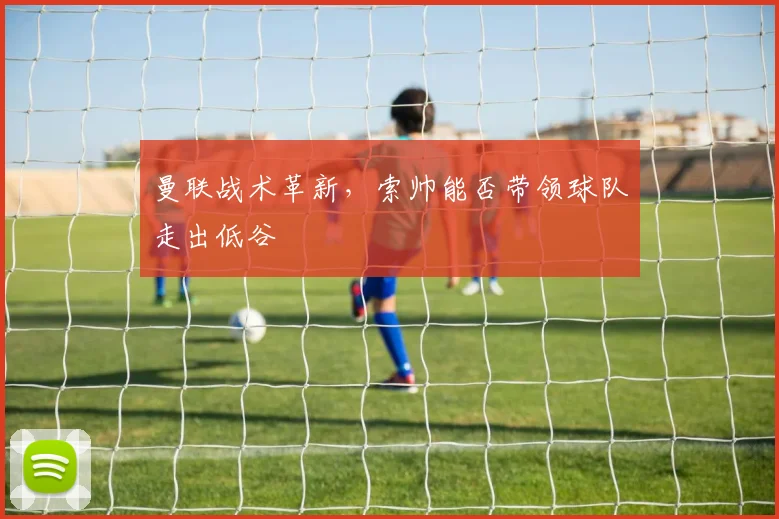 曼联战术革新，索帅能否带领球队走出低谷