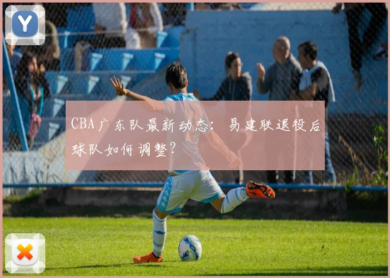 CBA广东队最新动态:易建联退役后球队如何调整?
